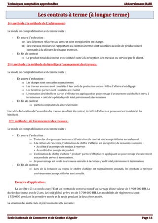 1ere méthode : la méthode de L’achèvement :
Le mode de comptabilisation est comme suite :
- En cours d’exécution :
 Les dépenses relatives au contrat sont enregistrées en charge.
 Les travaux encours se rapportant au contrat à terme sont valorisés au coût de production et
constatés à la clôture de chaque exercice.
- En fin de contrat
 Le produit total du contrat est constaté suite à la réception des travaux ou service par le client.
2ème méthode : la méthode du bénéfice à l’avancement des travaux :
Le mode de comptabilisation est comme suite :
- En cours d’exécution :
 Les charges sont constatées normalement
 Les travaux en cours sont constatés à leur coût de production aucun chiffre d’affaire n’est dégagé
 Les bénéfices partiels sont constatés en résultat
 L’estimation des bénéfices partiel s’effectue en appliquant un pourcentage d’avancement au bénéfice prévu à
terminaison = coût de la période/coût total prévisionnel à terminaison
- En fin de contrat
 partiels comptabilisés antérieurement
Lors de la facturation de l’ensemble des travaux résultant du contrat, le chiffre d’affaire en provenant est constaté et les
bénéfices
3ème méthode : de l’avancement des travaux :
Le mode de comptabilisation est comme suite :
- En cours d’exécution :
 Toutes les charges ayant concouru à l’exécution du contrat sont comptabilisées normalement.
 A la clôture de l’exercice, l’estimation du chiffre d’affaires est enregistrée de la manière suivante :
+ Au débit d’un compte de produit à recevoir
+ Au crédit d’un compte de produit
 L’estimation du chiffre d’affaire ‘’ produit’’ partiel s’effectue en appliquant un pourcentage d’avancement
aux produits prévus à terminaison.
 Ce pourcentage est =coût des travaux exécutés à la clôture / coût total prévisionnel à terminaison
- En fin de contrat
 Lors de la livraison au client, le chiffre d’affaire est normalement constaté, les produits à recevoir
antérieurement comptabilisées sont annulés.
Exercice d’application :
La société « Z » a conclu avec l’Etat un contrat de construction d’un barrage d’une valeur de 3 900 000 DH. La
durée du contrat est de 2 ans. Le coût global prévu est de 3 700 000 DH. Les modalités de règlements sont :
1 350 000 pendant la première année et le reste pendant la deuxième année.
La situation des coûts réels et prévisionnels est la suivante :
 