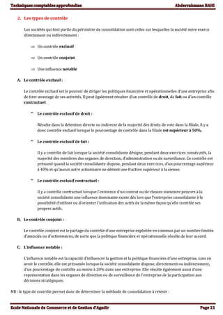 2. Les types de contrôle
Les sociétés qui font partie du périmètre de consolidation sont celles sur lesquelles la société mère exerce
directement ou indirectement :
 Un contrôle exclusif
 Un contrôle conjoint
 Une influence notable
A. Le contrôle exclusif :
Le contrôle exclusif est le pouvoir de diriger les politiques financière et opérationnelles d’une entreprise afin
de tirer avantage de ses activités. Il peut également résulter d’un contrôle de droit, de fait ou d’un contrôle
contractuel.
 Le contrôle exclusif de droit :
Résulte dans la détention directe ou indirecte de la majorité des droits de vote dans la filiale, il y a
donc contrôle exclusif lorsque le pourcentage de contrôle dans la filiale est supérieur à 50%.
 Le contrôle exclusif de fait :
Il y a contrôle de fait lorsque la société consolidante désigne, pendant deux exercices consécutifs, la
majorité des membres des organes de direction, d’administration ou de surveillance. Ce contrôle est
présumé quand la société consolidante dispose, pendant deux exercices, d’un pourcentage supérieur
à 40% et qu’aucun autre actionnaire ne détient une fraction supérieur à la sienne.
 Le contrôle exclusif contractuel :
Il y a contrôle contractuel lorsque l’existence d’un contrat ou de clauses statutaire procure à la
société consolidante une influence dominante existe dès lors que l’entreprise consolidante à la
possibilité d’utiliser ou d’orienter l’utilisation des actifs de la même façon qu’elle contrôle ses
propres actifs.
B. Le contrôle conjoint :
Le contrôle conjoint est le partage du contrôle d’une entreprise exploitée en commun par un nombre limitée
d’associés ou d’actionnaires, de sorte que la politique financière et opérationnelle résulte de leur accord.
C. L’influence notable :
L’influence notable est la capacité d’influencer la gestion et la politique financière d’une entreprise, sans en
avoir le contrôle, elle est présumée lorsque la société consolidante dispose, directement ou indirectement,
d’un pourcentage de contrôle au moins à 20% dans une entreprise. Elle résulte également aussi d’une
représentation dans les organes de direction ou de surveillance de l’entreprise de la participation aux
décisions stratégiques.
NB : le type de contrôle permet donc de déterminer la méthode de consolidation à retenir :
 