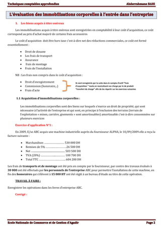 1. Les biens acquis à titre onéreux
Les immobilisations acquis à titre onéreux sont enregistrées en comptabilité à leur coût d’acquisition, ce coût
correspond au prix d’achat majoré de certains frais accessoires
Le coût d’acquisition doit être hors taxe c'est-à-dire net des réductions commerciales, ce coût est formé
essentiellement :
 Droit de douane
 Les frais de transport
 Assurance
 frais de montage
 Frais de l’installation
NB : Les frais non compris dans le coût d’acquisition :
 Droit d’enregistrement
 Commission (honoraire,..)
 Frais d’acte
1.1 Acquisition d’immobilisations corporelles :
Les immobilisations corporelles sont des biens sur lesquels s’exerce un droit de propriété, qui sont
nécessaire à l’activité de l’entreprise et qui sont, en principe à l’exclusion des terrains (terrain de
l’exploitation « mines, carrière, gisements » sont amortissables) amortissable c'est-à-dire consommées sur
plusieurs exercices
Exercice d’application N°1 :
En 2009, E/se ABC acquis une machine industrielle auprès du fournisseur ALPHA, le 10/09/2009 elle a reçu la
facture suivante :
 Marchandises ……………………… 530 000 DH
 Remises de 5% ……….………………26 500 DH
 Net ….................................................... 503 500 DH
 TVA (20%) ………………...………… 100 700 DH
 Total TTC …………………….……….. 604 200 DH
Les frais de transports et de montage ont été pris en compte par le fournisseur, par contre des travaux évalués à
30 000 ont été effectués par les personnels de l’entreprise ABC pour permettre l’installation de cette machine, en
fin des honoraires qui s’élèvent à 15 000 HT ont été réglé à un bureau d’étude au titre de cette opération.
TRAVAIL À FAIRE :
Enregistrer les opérations dans les livres d’entreprise ABC.
Corrigé :
Ils sont enregistrés par la suite dans le compte d’actif ‘’frais
d’acquisition ‘’ toute en neutralisant ces charge par le de produit
‘’transfert de charge’’ afin de les répartir sur les exercices suivantes
 