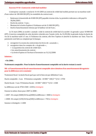 Exercice N°10 : Contrat de crédit-bail mobilier
L’entreprise «asamak » conclut le 31-03-2003 un contrat de crédit-bail mobile portant sur un machine-outil
d’une valeur de 100 000 DH (HT), les modalités du contrat sont :
- Redevance trimestrielle de 8 000 DH (HT) payable à terme échu. La première redevance a été payé le
30/06/2003 ;
- Durée du contrat : 5 ans ;
- Montant de la levée d’option à l’échéance est de 21 000 DH (HT) ;
- Durée d’amortissement retenue par le bailleur est de 8 ans ;
Le 31 mars 2006, la société « asamak » cède le contrat de crédit-bail à la société « la gironde » pour 10 000 DH
(HT). L’exercice comptable de cette dernière coïncide avec l’année civile. Au 31/03/06, la gironde évalue la durée de
vie de la machine-outil à 5 ans. A l’échéance du contrat, elle lève l’option et amortit la machine sur 3ans. Tous les
paiements sont faits au comptant par la banque.
1- enregistrer la cession du contrat dans les livres de « assamak » ;
2- enregistrer dans les comptes de « «la gironde » ;
+ L’acquisition du contrat de crédit-bail ;
+ Les amortissements du contrat ;
+ La levée d’option et l’écriture d’inventaire au 31/12/2008
Solution :
+ En 2006 :
Traitement comptable : Pour la durée d’amortissement comptable est la durée restant à courir
NB : si l’amortissement fiscal>amortissement comptable alors dotation d’un amortissement dérogatoire
pour la différence est à constater
Traitement fiscal : la durée fiscal quel que soit le bien est par définition 5 ans.
Durée comptable : 2 ans  Dotation comptable : 10 000 * 100/2 * 9/12 = 3750
Durée fiscale : 5 ans  Dotation fiscale : 10 000 * 100/5 * 9/12 = 1500
La différence est de 3750-1500 = 2250 à réintégrée
Faisons la même chose pour 2007 et 2008 :
+ 2007 : Dt compt (5000) Dt fisca(2000) la différence = 3000 à réintégrée
+ 2008 : Dt compt (1250) Dt fisca(500) la différence = 750 à réintégrée
Somme à réintégrée = 6 000
 