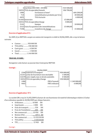 2 machine (503 500 + 30 000) 533 500,00
34551 TVA récuperable/Immob 106 700,00
1486 fornisseurs d'imm° 604 200,00
714 immobilisation produite par E/se 30 000,00
4455 TVA facturée 6 000,00
61365 honoraire 15 000,00
34551 TVA récuperable/charge 3 000,00
5141 banque 18 000,00
2121 frais d'acquisition des immobilisations 15 000,00
7198 transferes de charge 15 000,00
Exercice d’application N°2 :
En 2009, E/se MIFTAH a acquis un camion de transports à crédit le 20/06/2009, elle a reçu la facture
suivante.
 Camion …………… 950 000 DH
 TVA (20%) ………. 190 000 DH
 Carte grise ………….. 4 500 DH
 Gasoil…. ……………… 1 500 DH
 Total ………….…. 1 146 000 DH
TRAVAIL À FAIRE :
Enregistrer cette facture au journal chez l’entreprise MIFTAH
Corrigé :
20/06/2009
2340 materiel et transport 950 000,00
61251 achat de fourniture non stockable 1 500,00
61678 autre impôt, taxe et droits assimilés 4 500,00
34552 TVA récuperable/charge 190 000,00
1486 FRS d'immob 1 140 000,00
4441 FRS ordinaire 6 000,00
Exercice d’application N°3:
La société GM a reçu le 31/05/2009 la facture de son fournisseur de matériel informatique relative à l’achat
d’un ordinateur payable le 20/08/2009 par chèque bancaire.
 Ordinateur…………..……. 10 000 DH
 Imprimante ……………..… 2 800 DH
 Frais de transport…………... 550 DH
 Frais de l’installation ……....600 DH
 Net commercial …………. 13 950 DH
 Remise (5%) ……………...….. 697.5 DH
 Net commercial……….…. 13 252.50 DH
 TVA (20%) …………….…….. 2 650.50 DH
 TTC………………….………… 15 903 DH
Corrigé :
 