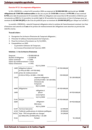 Exercice N°13 : les emprunts obligataires
Le SA « CREDICAL » a émis le 02 novembre 2004 un emprunt de 50 000 000 DH représenté par 10 000
obligations de 5 000 DH remboursables en dix ans au prix de 5 010 DH et émises à 4 995 DH au taux nominal
8.70% avec date de jouissance le 01 novembre 2004, les obligation sont souscrites le 08 novembre et libérées par
versements au BMCI le 12 novembre, la société règle le 30 novembre les commissions et frais à la banque pour un
montant de 62 000 DH (HT) et des frais de publicité pour un montant de 20 000 DH (HT) par chèque sur la B.M.C.I
La société « CREDICAL » amortit l’emprunt obligataire selon le système de l’amortissement constant. Les frais
d’émission sont amortis en 5 ans et les primes de remboursement des obligations sont amorties au prorata des
intérêts courus.
Travail à faire :
1- Enregistrer les écritures d’émission de l’emprunt obligataire ;
2- Présenter le tableau d’amortissement de l’emprunt ;
3- Passé les écritures d’inventaire au 31/12/2004 ;
4- Comptabiliser en 2005
- La première échéance de l’emprunt ;
- Les travaux d’inventaire de l’exercice 2005
Solution : 1- les écritures d’émission
Emprunt = 50 000 000 dh
Nombre d’obligation = 10 000 dh
Valeur nominale = 5 000
Valeur de remboursement = 5 010
Valeur d’émission = 4 995
02/11/2004
1489 obligation à placer 49 950 000,00
(4 995x10 000 = 49 950 000)
2130 prime de remboursement
(5 010-4 995) x 10 000 = 150 000 150 000,00
1410 emprunt obligataire 50 100 000,00
(5 010x10 000 = 50 100 000)
l'émission de
l'emprunt
08/11/2004
4489 obligataires 49 950 000,00
1489
obligation à
placer 49 950 000,00
souscription
12/11/2004
5141 banque 49 950 000,00
4489 obligataire 49 950 000,00
libération
30/11/2004
6147 Services bancaires 62 000,00
6144 Publicité, publications et relations publiques 20 000,00
34552 Etat - TVA récupérable sur charges 10 200,00
(62 000x10%+20 000x20%) = 10 200
5141 banque 92 200,00
 