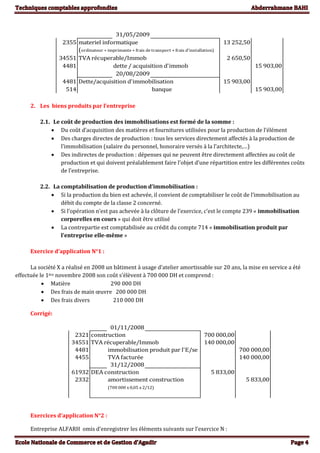31/05/2009
2355 materiel informatique 13 252,50
(ordinateur + imprimante + frais de transport + frais d'installation)
34551 TVA récuperable/Immob 2 650,50
4481 dette / acquisition d'immob 15 903,00
20/08/2009
4481 Dette/acquisition d'immobilisation 15 903,00
514 banque 15 903,00
2. Les biens produits par l’entreprise
2.1. Le coût de production des immobilisations est formé de la somme :
 Du coût d’acquisition des matières et fournitures utilisées pour la production de l’élément
 Des charges directes de production : tous les services directement affectés à la production de
l’immobilisation (salaire du personnel, honoraire versés à la l’architecte,…)
 Des indirectes de production : dépenses qui ne peuvent être directement affectées au coût de
production et qui doivent préalablement faire l’objet d’une répartition entre les différentes coûts
de l’entreprise.
2.2. La comptabilisation de production d’immobilisation :
 Si la production du bien est achevée, il convient de comptabiliser le coût de l’immobilisation au
débit du compte de la classe 2 concerné.
 Si l’opération n’est pas achevée à la clôture de l’exercice, c’est le compte 239 « immobilisation
corporelles en cours » qui doit être utilisé
 La contrepartie est comptabilisée au crédit du compte 714 « immobilisation produit par
l’entreprise elle-même »
Exercice d’application N°1 :
La société X a réalisé en 2008 un bâtiment à usage d’atelier amortissable sur 20 ans, la mise en service a été
effectuée le 1ère novembre 2008 son coût s’élèvent à 700 000 DH et comprend :
 Matière 290 000 DH
 Des frais de main œuvre 200 000 DH
 Des frais divers 210 000 DH
Corrigé:
01/11/2008
2321 construction 700 000,00
34551 TVA récuperable/Immob 140 000,00
4481 immobilisation produit par l'E/se 700 000,00
4455 TVA facturée 140 000,00
31/12/2008
61932 DEA construction 5 833,00
2332 amortissement construction 5 833,00
(700 000 x 0,05 x 2/12)
Exercices d’application N°2 :
Entreprise ALFARH omis d’enregistrer les éléments suivants sur l’exercice N :
 