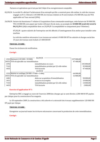 Factures et opérations qui n’ont pas fait l’objet d’un enregistrement comptable.
02/09/N : la société X a déclaré l’achèvement d’un entrepôt qu’elle a construit pour elle-même, le coût des travaux
engagés en N-1 s’élevait à 145 000 DH, les travaux réalisés en N sont évalués à 92 000 DH, taux de TVA
applicable est Taux normal (20%)
24/09/N : facture du fournisseur Y relative à l’acquisition d’une commande numérique, cette facture de 50 000 DH,
TVA 10 000 DH, sera payer par traite à 60 jours fin du mois, un acompte de 10 000 DH avait été versé le
04/12/N-1 (déjà comptabilisé donc en 24/09/N la comptabilité va uniquement pour l’éliminer)
07/02/N : quatre salariés de l’entreprise ont été affectés à l’aménagement d’un atelier pour installer cette
machine
Le coût des matières nécessaire à ces travaux est estimé à 9 000 DH HT les salariés et charges social des
15 jours de travaux sont évalués à 5 000 DH HT
TRAVAIL À FAIRE :
Passer les écritures de rectification.
Corrigé :
2321 Batiment (145 000 + 92 000) 237 000,00
34551 TVA récuperable sur immobilisation 47 400,00
2392 145 000,00
7143 92 000,00
4455 TVA facturée 47 400,00
24/09/N
2332 Matèiel et outillage (50 000 + 9 000 + 5 000) 64 000,00
34551 TVA récuperable sur immobilisation 12 800,00
4481 dette sur acquisition d'immobilisation 50 000,00
3411 avances et acomptes 10 000,00
7143 14 000,00
4455 TVA facturée 2 800,00
02/09/N
immobilisation en cours
immobilisation produit par E/s elle-même
immobilisation produit par E/s elle-même
Exercice d’application N°3 :
Entreprise BEC a engagé au cours de l’exercice 2008 des charges qui se sont élevées à 200 000 H HT payées
par chèque pour la construction d’un magasin.
Le 30 septembre 2009, la construction a été achevée et a nécessité des travaux supplémentaire 120 000 DH
HT payé par chèque
TRAVAIL À FAIRE :
Enregistrer au journal toutes les écritures nécessaires concernant la production de cette immobilisation.
Corrigé :
 