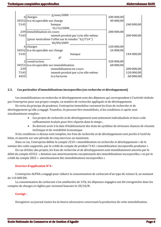 6 charges 200 000,00
34552 tva récuperable sur charge 40 000,00
5141 240 000,00
31/12/2008
239 immobilisation en cours 200 000,00
7143 immob produit par e/se elle-même 200 000,00
(pour neutraliser l'effet sur le résulta ''6//714'')
30/09/2009
6 charges 120 000,00
34552 tva récuperable sur charge 24 000,00
5141 banque 144 000,00
d°
2 construction 320 000,00
34551 tva récuperable sur immobilisation 68 000,00
239 immobilisation en cours 200 000,00
7143 immob produit par e/se elle-même 120 000,00
4455 tva facturée 68 000,00
jj/mm/2008
banque
2.3. Cas particulier d’immobilisations incorporelles (en recherche et développement)
Les immobilisations en recherche et développement sont des dépenses qui correspondent à l’activité réalisée
par l’entreprise pour son propre compte, en matière de recherche appliquée et de développement.
En vertu du principe de prudence, l’entreprise immobilise rarement les frais de recherche et de
développement qu’elle a engagé. Toutefois, ils peuvent être immobilisés, si les conditions ci-après sont
simultanément remplies :
 Les projets de recherche et de développement sont nettement individualisés et leurs coût
suffisamment évalués pour être répartis dans le temps ;
 Ils doivent avoir à la date d’établissement des états de synthèse de sérieuses chances de réussite
technique et de rentabilité économique
Si les conditions ci-dessus sont remplies, les frais de recherche et de développement sont portés à l’actif du
bilan, et amortis sur une période de cinq exercices au maximum.
Dans ce cas, l’entreprise débite le compte 2210 « immobilisation en recherche et développement » de la
somme des coûts supportés, par le crédit du compte de produit 7142 « immobilisation incorporelle produites »
En cas d’échec des projets, les frais de recherche et de développement sont immédiatement amortis par le
débit du compte 65912 « dotation aux amortissements exceptionnels des immobilisations incorporelles » et par le
crédit du compte 2821 « amortissement des immobilisations incorporelles »
Exercice d’application N°4 :
L’entreprise ALPHA a engagé pour réduire la consommation de carburant d’un type de voiture X, un montant
de 110 000 DH.
La consommation du carburant s’est améliorées de 15%, les dépenses engagées ont été enregistrées dans les
comptes de charges et réglées par virement bancaire le 20/10/N.
Corrigé :
Enregistrer au journal toutes les écritures nécessaires concernant la production de cette immobilisation.
 
