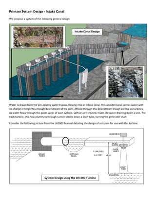 Primary System Design - Intake Canal
We propose a system of the following general design:
Water is drawn from the pre-existing water bypass, flowing into an intake canal. This wooden canal carries water with
no change in height to a trough downstream of the dam. Affixed through this downstream trough are the six turbines.
As water flows through the guide vanes of each turbine, vortices are created, much like water draining down a sink. For
each turbine, this flow plummets through runner blades down a draft tube, turning the generator shaft.
Consider the following picture from the LH1000 Manual detailing the design of a system for use with this turbine:
Intake Canal Design
System Design using the LH1000 Turbine
 