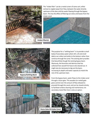 The "intake filter" can be a metal screen of some sort, either
vertical or angled away from flow, between the water directly
upstream of the dam and the water flowing through the bypass
basin. This has the effect of filtering out sticks and leaves from the
intake canal.
The purpose for a "settling basin" is to provide a small
body of secondary water where dirt, silt and small
debris can collect and settle to the bottom rather than
continue through the canal. The existing dam provides
that beautifully though the existing bypass basin.
Obviously, the branches and detritus that has
collected here would first have to be cleared out. It
might also be necessary to dig out the basin,
increasing its depth and water capacity to match the
rest of the upstream dam.
From the bypass basin, water flows to the intake canal
through a sluice gate. This wooden (or metal) gate
gives control over the amount of flow allowed to
proceed through the canal, and can be closed entirely
to facilitate turbine cleaning and maintenance. An
secondary metal filter here is also an option.
Intake Filter(s)
Sluice Gate & Intake Canal
Bypass/Settling Basin
 