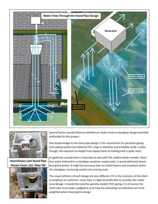 Several factors would influence whether an intake canal or standpipe design would be
preferable for this project:
One disadvantage to the stand pipe design is the requirement for penstock piping.
Such piping would most likely be PVC, large in diameter and probably costly. Luckily
though, the required run length from bypass basin to holding tank is quite short.
A significant consideration is how best to deal with the coldest winter months. Given
that water held within a standpipe would be mostly static, it would definitely freeze
during the winter. It might be necessary then to install heaters and insulation within
the standpipe, increasing capital and running costs.
The visual esthetics of each design are very different. If it is the intension of the client
to emphasis an authentic, rustic look, it might be preferable to consider the intake
canal design. It avoids the need for garishly modern PVC piping. It is of course the
client who must make a judgment as to how the preceding consideration are to be
weighted when choosing the design.
HomePower.com Stand Pipe
Design (Issue 122, Page 56)
Water Flow Through the Stand Pipe Design
 