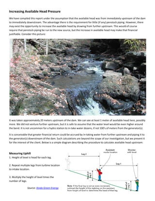 Increasing Available Head Pressure
We have compiled this report under the assumption that the available head was from immediately upstream of the dam
to immediately downstream. The advantage there is the requirement for little (if any) penstock piping. However, there
may exist the opportunity to increase the available head by drawing from further upstream. This would of course
require that penstock piping be run to the new source, but the increase in available head may make that financial
justifiable. Consider this picture:
It was taken approximately 20 meters upstream of the dam. We can see at least 1 meter of available head here, possibly
more. We did not venture further upstream, but it is safe to assume that the water level would be even higher around
the bend. It is not uncommon for a hydro station to in-take water dozens, if not 100's of meters from the generator(s).
It is conceivable that greater financial return could be accrued by in-taking water from further upstream and piping it to
the generator(s) downstream of the dam. Such calculations are beyond the scope of our investigation, but we present it
for the interest of the client. Below is a simple diagram describing the procedure to calculate available head upstream:
Measuring Uphill
1. Height of level is head for each leg.
2. Repeat multiple legs from turbine location
to intake location.
3. Multiply the height of level times the
number of legs.
Source: Xinda Green Energy
 