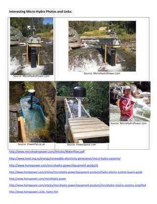 Interesting Micro-Hydro Photos and Links:
Source: MicroHydroPower.com
Source: MicroHydroPower.com
Source: PowerPal.co.uk Source: PowerSpout.com
Source: MicroHydroPower.com
http://www.microhydropower.com/Articles/WaterRites.pdf
http://www.level.org.nz/energy/renewable-electricity-generation/micro-hydro-systems/
http://www.homepower.com/microhydro-power/equipment-products
http://www.homepower.com/articles/microhydro-power/equipment-products/hydro-electric-turbine-buyers-guide
http://www.homepower.com/microhydro-power
http://www.homepower.com/articles/microhydro-power/equipment-products/microhydro-electric-systems-simplified
http://www.homepower.ca/dc_hydro.htm
 