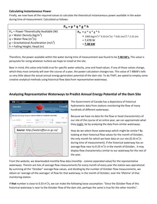 Calculating Instantaneous Power
Finally, we now have all the required values to calculate the theoretical instantaneous power available in the water
during time of measurement. Calculated as follows:
Pth = p * q * g * h
Pth = Power Theoretically Available (W)
p = Water Density (kg/m3
)
q = Water flow (m3
/s)
g = Gravitational Acceleration (m/s2
)
h = Falling Height; Head (m)
Pth = p * q * g * h
= 1000 (kg/m
3
) * 0.33 (m
3
/s) * 9.81 (m/s
2
) * 2.31 (m)
= 7,478 W
= 7.48 kW
Therefore, the power available within the water during time of measurement was found to be 7.48 kW's. This value is
perquisite for sizing whatever turbine we hope to install at the site.
Bear in mind, this value only holds true for specific water velocity, area and head values. If any of those values change,
which they most certainly will over the course of a year, the power calculation changes too. This value of 7.48kW's tells
us very little about the actual annual energy generation potential of the dam site. To do THAT, we opted to employ some
creative analytical methods using historical flow data from representative waterways.
Analyzing Representative Waterways to Predict Annual Energy Potential of the Dam Site
The Government of Canada has a depository of historical
hydrometric data from stations monitoring the flow of many
hundreds of different waterways.
Because we have no data for the flow or head characteristics of
our site of the course of an entire year, we can approximate what
they might be by analyzing the data from similar waterways.
How do we select those waterways which might be similar? By
looking at their historical flow values for the month of October,
the only month for which we have data on our site (0.33 m3
/s
during time of measurement). If the historical waterway has an
average flow near to 0.33 m3
/s in the month of October, it may
display flow characteristics similar to our waterway for the rest of
the year.
From the website, we downloaded monthly flow data (monthly - comma separated value) for the representative
waterways. Therein are lists of average flow measurements for every month of every year the station was operational.
By summing all the "October" average flow values, and dividing by the number of October flow measurements, we
obtain an 'average-of-the-averages' of flow for that waterway; in the month of October; over the 'lifetime' of that
monitoring station.
If that number is close to 0.33 m3
/s, we can make the following loose assumption: "Since the October flow of this
historical waterway is near to the October flow of the dam site, perhaps the same is true for the other months".
Source: http://wateroffice.ec.gc.ca/
 