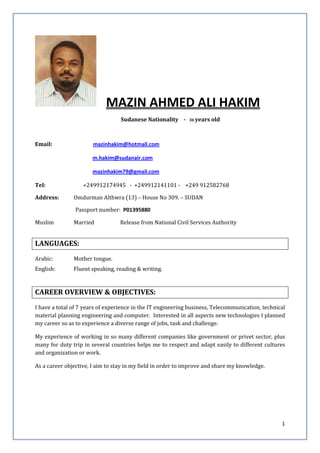 1
MAZIN AHMED ALI HAKIM
Sudanese Nationality - 36 years old
Email: mazinhakim@hotmail.com
m.hakim@sudanair.com
mazinhakim79@gmail.com
Tel: +249912174945 - +249912141101 - +249 912582768
Address: Omdurman Althwra (13) – House No 309. – SUDAN
Passport number: P01395880
Muslim Married Release from National Civil Services Authority
LANGUAGES:
Arabic: Mother tongue.
English: Fluent speaking, reading & writing.
CAREER OVERVIEW & OBJECTIVES:
I have a total of 7 years of experience in the IT engineering business, Telecommunication, technical
material planning engineering and computer. Interested in all aspects new technologies I planned
my career so as to experience a diverse range of jobs, task and challenge.
My experience of working in so many different companies like government or privet sector, plus
many for duty trip in several countries helps me to respect and adapt easily to different cultures
and organization or work.
As a career objective, I aim to stay in my field in order to improve and share my knowledge.
 