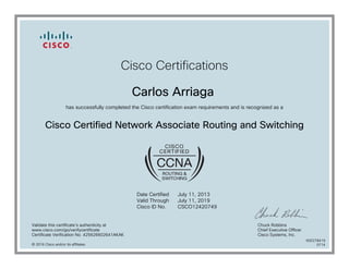 Cisco Certifications
Carlos Arriaga
has successfully completed the Cisco certification exam requirements and is recognized as a
Cisco Certified Network Associate Routing and Switching
Date Certified
Valid Through
Cisco ID No.
July 11, 2013
July 11, 2019
CSCO12420749
Validate this certificate's authenticity at
www.cisco.com/go/verifycertificate
Certificate Verification No. 425626602641AKAK
Chuck Robbins
Chief Executive Officer
Cisco Systems, Inc.
© 2016 Cisco and/or its affiliates
600278419
0714
 