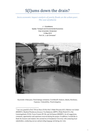 1
S(l)ums down the drain?
Socio-economic impact analysis of yearly floods on the urban poor:
The case of Jakarta
J. I. Schellekens
Spatial, Transport and Environmental Economics
Vrije Universiteit, Amsterdam
13 May 2015
Prof. Dr. J. van Ommeren
1
Keywords: Urban poor, Flood damage estimation, Cost-Benefit Analysis, Jakarta, Resilience,
Exposure, Vulnerability, Flood mitigation,
1
I am very grateful to Prof. Olivier Hoes (TUD); Prof. I Made Wiryana (GU); Marloes van Ginkel
(RHDHV); Manfred Wienhoven (Ecorys); Yus Budiyono (BPPT); Philip Ward (VU); Het
Lammingafonds (TUD); Victor Coenen (W+B); and Ad Sannen (RHDHV), for all suggestions,
comments, opportunities and experience recieved during this project. In addition, I would like to
thank the lecturers and students who assisted me at Gunadarma University with contacting local
stakeholders, conducting surveys and providing language aid during site visits.
 