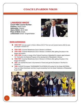 COACH LINARDOS NIKOS
1
K
LINARDOS NIKOS
Coach FIBA License Number:
Position: Head Coach
Nationality: Greece
Date of Birth: 26-8-1963
Place of Birth: Greek
LANGUAGES Greek / English/Italian
WORK EXPERIENCE
1985-1987: He was coach in Club in Athens A.E.K.T the men and women teams while he was
pro-player in Division A1.
1994-1995: Coached Marathonas Club in Division 4 of Athens.
1995-1996: Coached Marathonas Club in Division 3 of Athens after getting 2nd place in the
league last season.
1995-1996: He was in charge of the Federal Coaching in Basketball for players aged between
15- 17old within the National Program of the development of Basketball in Greece
1996-1997: Coached Marathonas Club in Division 2 of Athens after getting 3rd place in the
league last season.
1997: He coached this team in tournament in France and got the 2nd place in The final Vs.
CROATIA.
1998: AUGUST-European TOURNAMENT IN ATHENS=HE worked for the Greek NATIONAL
Team as Video Coordinator and then he got scholarship from the Greek Federation off Basketball
to go in USA
 