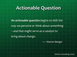 Actionable Question
An actionable question begins to shift the
way we perceive or think about something
– and that might serve as a catalyst to
bring about change.
—– Warren Berger
Zehren Consulting ©2015
 