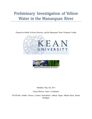 Preliminary Investigation of Yellow
Water in the Manasquan River
Prepared on behalf of Kean University and the Manasquan Water Treatment Facility
Submitted May 3rd, 2013
Project Director: Ryan J. Grantuskas
CR-ITEAM: Jennifer Closson, Courtney Deckenbach, Anthony Ingato, Michael Rizzo, Renato
Rodrigues
 