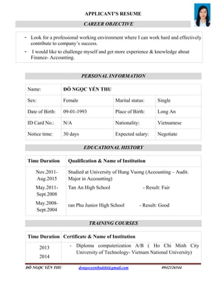 ĐỖ NGỌC YẾN THU dongocyenthuktkt@gmail.com 0942126544
APPLICANT'S RESUME
CAREER OBJECTIVE
- Look for a professional working environment where I can work hard and effectively
contribute to company’s success.
- I would like to challenge myself and get more experience & knowledge about
Finance- Accounting.
PERSONAL INFORMATION
Name: ĐỖ NGỌC YẾN THU
Sex: Female Marital status: Single
Date of Birth: 09-01-1993 Place of Birth: Long An
ID Card No.: N/A Nationality: Vietnamese
Notice time: 30 days Expected salary: Negotiate
EDUCATIONAL HISTORY
Time Duration Qualification & Name of Institution
Nov.2011-
Aug.2015
May.2011-
Sept.2008
May.2008-
Sept.2004
Studied at University of Hung Vuong (Accounting – Audit.
Major in Accounting)
Tan An High School - Result: Fair
ran Phu Junior High School - Result: Good
TRAINING COURSES
Time Duration Certificate & Name of Institution
2013
2014
- Diploma computerization A/B ( Ho Chi Minh City
University of Technology- Vietnam National University)
 