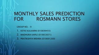 MONTHLY SALES PREDICTION
FOR ROSMANN STORES
GROUP NO. : 9
1. KETKI KULKARNI (010699455)
2. MADHURA KAPLE (010653071)
3. PRATIKSHYA MISHRA (010691200)
 