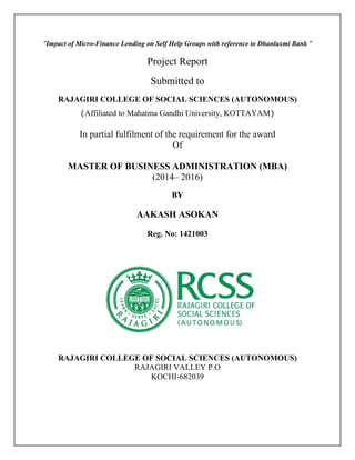 “Impact of Micro-Finance Lending on Self Help Groups with reference to Dhanlaxmi Bank ”
Project Report
Submitted to
RAJAGIRI COLLEGE OF SOCIAL SCIENCES (AUTONOMOUS)
(Affiliated to Mahatma Gandhi University, KOTTAYAM)
In partial fulfilment of the requirement for the award
Of
MASTER OF BUSINESS ADMINISTRATION (MBA)
(2014– 2016)
BY
AAKASH ASOKAN
Reg. No: 1421003
RAJAGIRI COLLEGE OF SOCIAL SCIENCES (AUTONOMOUS)
RAJAGIRI VALLEY P.O
KOCHI-682039
 