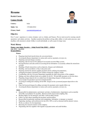 Resume
Derick Crasta
Contact Details
Country: India
Mobile Tel: +971569419952
Primary Email: crastaderick@gmail.com
Objective
Over 5 years’ experience in various domains such as Admin, and Finance. Proven track record in running smooth
operations and admin activities. Excellent analytical & problem solving skills, ability to work under pressure, meet
deadlines with attention to detail. Ability to work individually as well as part of a large team.
Work History
Finance cum Admin Executive – Shilpi World Wide DMCC – DUBAI
July 2014 – Jan 2016
Responsibilities:
Finance
 Preparing bank fund transfer letters & conversion letters.
 Assisting the finance department in various jobs such as: payments, invoices etc.
 Preparing cash and cheque vouchers.
 Preparing sales invoices & the upkeep of an accurate accounts filing system.
 Passing Purchase and sales entries & ensuring all the information is accurately collated & entered into
systems.
 Handling of bank transactions such as deposits, cheques and withdrawals.
 Handling and reconciliation of day to day petty cash.
 Preparing internal & external supplier payments & the verifying documentation.
 Arranging documents required by the Auditors during the company Audits.
 Coordinating with the Accounts Department regarding the daily transactions of the company.
 Making sure that sufficient funds are available for the LC, TR and LBD payments on the due dates.
 Preparing cheque deposits list on a daily basis for depositing cheques to bank accounts .
 Issue receipts for payments received via bank transfers.
 Assisting in sending and verifying all the PDC cheques in the systemand prepare deposit list to the
banks.
 Clear the bounced cheques by calling customers for payments and a regular follow up.
 Assisting the finance department in various jobs such as: payments, invoices etc.
Admin
 Responsible for administration and clerical activities of administrative departments such as monthly
dewa bills reconciliation for payables , Business Cards request and compiling files.
 Booking flights for the managers and office staff travelling aboard.
 Follow up with clients regarding the payments and documents.
 Responsible for gathering, analyzing and summarizing information to manager as required.
 Organizing meetings and conferences for the CFO, SVP as well as Internal staff & external visitors.
 Work as a reliever for the department.
 Renewing the Annual contracts of the company.
 Negotiating with the suppliers with regards to payment terms and credit facilities.
 