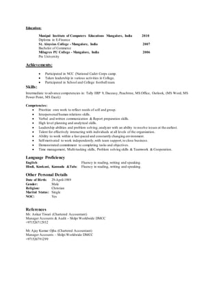 Education:
Manipal Institute of Computers Educations Mangalore, India 2010
Diploma in E-Finance
St. Aloysius College - Mangalore, India 2007
Bachelor of Commerce
Milagres PU College - Mangalore, India 2006
Pre University
Achievements:
 Participated in NCC (National Cadet Corps camp.
 Taken leadership in various activities in College.
 Participated in School and College football team.
Skills:
Intermediate to advance competencies in: Tally ERP 9, Daceasy, Peachtree, MS Office, Outlook, (MS Word, MS
Power Point, MS Excel,)
Competencies:
 Prioritize own work to reflect needs of self and group.
 Interpersonal/human relations skills.
 Verbal and written communication & Report preparation skills.
 High level planning and analytical skills.
 Leadership abilities and problem solving; analyzer with an ability to resolve issues at the earliest.
 Talent for effectively interacting with individuals at all levels of the organization.
 Ability to work within a fast-paced and constantly changing environment.
 Self-motivated to work independently,with team support,to close business.
 Demonstrated commitment to completing tasks and objectives.
 Time management, Multi-tasking skills, Problem solving skills & Teamwork & Cooperation.
Language Proficiency
English: Fluency in reading, writing and speaking.
Hindi, Konkani, Kannada &Tulu: Fluency in reading, writing and speaking.
Other Personal Details
Date of Birth: 29-April-1989
Gender: Male
Religion: Christian
Marital Status: Single
NOC: Yes
References
Mr. Ankur Tiwari (Chartered Accountant)
Manager Accounts & Audit – Shilpi Worldwide DMCC
+971526712932
Mr Ajay Kumar Ojha (Chartered Accountant)
Manager Accounts – Shilpi Worldwide DMCC
+971526791299
 