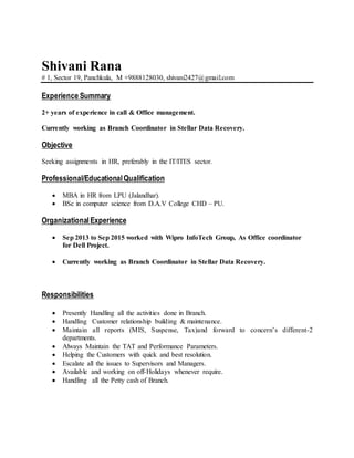 Shivani Rana
# 1, Sector 19, Panchkula, M +9888128030, shivani2427@gmail.com
Experience Summary
2+ years of experience in call & Office management.
Currently working as Branch Coordinator in Stellar Data Recovery.
Objective
Seeking assignments in HR, preferably in the IT/ITES sector.
Professional/EducationalQualification
 MBA in HR from LPU (Jalandhar).
 BSc in computer science from D.A.V College CHD – PU.
OrganizationalExperience
 Sep 2013 to Sep 2015 worked with Wipro InfoTech Group, As Office coordinator
for Dell Project.
 Currently working as Branch Coordinator in Stellar Data Recovery.
Responsibilities
 Presently Handling all the activities done in Branch.
 Handling Customer relationship building & maintenance.
 Maintain all reports (MIS, Suspense, Tax)and forward to concern’s different-2
departments.
 Always Maintain the TAT and Performance Parameters.
 Helping the Customers with quick and best resolution.
 Escalate all the issues to Supervisors and Managers.
 Available and working on off-Holidays whenever require.
 Handling all the Petty cash of Branch.
 