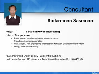 Consultant
Sudarmono Sasmono
•Major : Electrical Power Engineering
•List of Competence :
– Power system planning and power system economic
– Friendly environment power plant
– Risk Analysis, Risk Engineering and Decision Making on Electrical Power System
– Energy and Electricity Policy
•IEEE Power and Energy Society (Member No 92352179)
•Indonesian Society of Engineer and Technician (Member No 001.15.0045255)
 