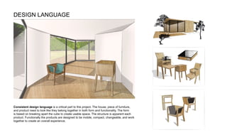 Consistent design language is a critical part to this project. The house, piece of furniture,
and product need to look like they belong together in both form and functionality. The form
is based on breaking apart the cube to create usable space. The structure is apparent each
product. Functionally the products are designed to be mobile, compact, changeable, and work
together to create an overall experience.
DESIGN LANGUAGE
 