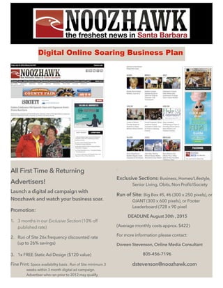 Digital Online Soaring Business Plan
All First Time & Returning
Advertisers!
Launch a digital ad campaign with
Noozhawk and watch your business soar.
Promotion:
1. 3 months in our Exclusive Section (10% off
published rate)
2. Run of Site 26x frequency discounted rate
(up to 26% savings)
3. 1x FREE Static Ad Design ($120 value)
Fine Print: Space availability basis . Run of Site minimum 3
weeks within 3 month digital ad campaign.
Advertiser who ran prior to 2012 may qualify
.
Exclusive Sections: Business, Homes/Lifestyle,
Senior Living, Obits, Non Profit/iSociety
Run of Site: Big Box #5, #6 (300 x 250 pixels), or
GIANT (300 x 600 pixels), or Footer
Leaderboard (728 x 90 pixel
DEADLINE August 30th , 2015
(Average monthly costs approx. $422)
For more information please contact:
Doreen Stevenson, Online Media Consultant
805-456-7196
dstevenson@noozhawk.com
 