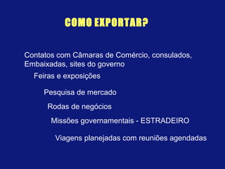 COMO EXPORTAR?
Feiras e exposições
Contatos com Câmaras de Comércio, consulados,
Embaixadas, sites do governo
Pesquisa de mercado
Rodas de negócios
Missões governamentais - ESTRADEIRO
Viagens planejadas com reuniões agendadas
 