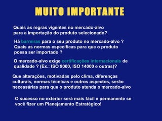 MUITO IMPORTANTE
Quais as regras vigentes no mercado-alvo
para a importação do produto selecionado?
Há barreiras para o seu produto no mercado-alvo ?
Quais as normas específicas para que o produto
possa ser importado ?
O mercado-alvo exige certificações internacionais de
qualidade ? (Ex.: ISO 9000, ISO 14000 e outras)?
Que alterações, motivadas pelo clima, diferenças
culturais, normas técnicas e outros aspectos, serão
necessárias para que o produto atenda o mercado-alvo
O sucesso no exterior será mais fácil e permanente se
você fizer um Planejamento Estratégico!
 