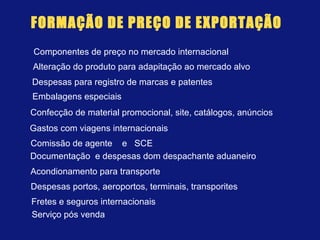 FORMAÇÃO DE PREÇO DE EXPORTAÇÃO
Componentes de preço no mercado internacional
Alteração do produto para adapitação ao mercado alvo
Despesas para registro de marcas e patentes
Embalagens especiais
Confecção de material promocional, site, catálogos, anúncios
Gastos com viagens internacionais
Comissão de agente e SCE
Documentação e despesas dom despachante aduaneiro
Acondionamento para transporte
Despesas portos, aeroportos, terminais, transporites
Fretes e seguros internacionais
Serviço pós venda
 