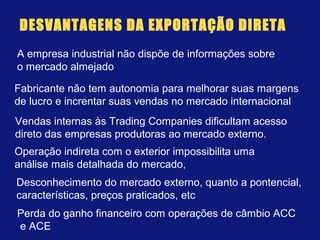 DESVANTAGENS DA EXPORTAÇÃO DIRETA
A empresa industrial não dispõe de informações sobre
o mercado almejado
Fabricante não tem autonomia para melhorar suas margens
de lucro e increntar suas vendas no mercado internacional
Vendas internas às Trading Companies dificultam acesso
direto das empresas produtoras ao mercado externo.
Operação indireta com o exterior impossibilita uma
análise mais detalhada do mercado,
Perda do ganho financeiro com operações de câmbio ACC
e ACE
Desconhecimento do mercado externo, quanto a pontencial,
características, preços praticados, etc
 
