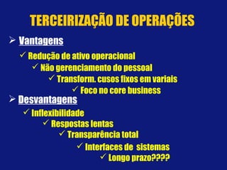  Redução de ativo operacional
 Inflexibilidade
 Respostas lentas
 Não gerenciamento do pessoal
 Transform. cusos fixos em variais
 Transparência total
 Interfaces de sistemas
 Longo prazo????
 Foco no core business
 Desvantagens
 Vantagens
TERCEIRIZAÇÃO DE OPERAÇÕES
 