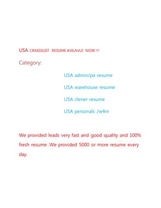 USA CRAIGSLIST RESUME AVILAVLE NOW !!!
Category:
USA admin/pa resume
USA warehouse resume
USA clener resume
USA personals /w4m
We provided leads very fast and good quality and 100%
fresh resume .We provided 5000 or more resume every
day.
 