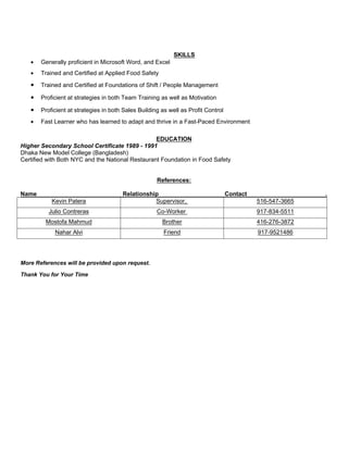 SKILLS
 Generally proficient in Microsoft Word, and Excel
 Trained and Certified at Applied Food Safety
 Trained and Certified at Foundations of Shift / People Management
 Proficient at strategies in both Team Training as well as Motivation
 Proficient at strategies in both Sales Building as well as Profit Control
 Fast Learner who has learned to adapt and thrive in a Fast-Paced Environment
EDUCATION
Higher Secondary School Certificate 1989 - 1991
Dhaka New Model College (Bangladesh)
Certified with Both NYC and the National Restaurant Foundation in Food Safety
References:
Name Relationship Contact .
Kevin Patera Supervisor, 516-547-3665
Julio Contreras Co-Worker 917-834-5511
Mostofa Mahmud Brother 416-276-3872
Nahar Alvi Friend 917-9521486
More References will be provided upon request.
Thank You for Your Time
 