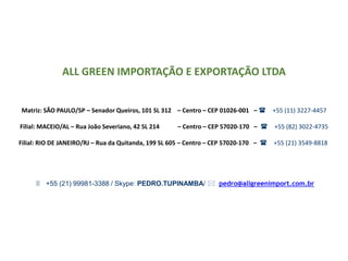 ALL GREEN IMPORTAÇÃO E EXPORTAÇÃO LTDA
Matriz: SÃO PAULO/SP – Senador Queiros, 101 SL 312 – Centro – CEP 01026-001 – ( +55 (11) 3227-4457
Filial: MACEIO/AL – Rua João Severiano, 42 SL 214 – Centro – CEP 57020-170 – ( +55 (82) 3022-4735
Filial: RIO DE JANEIRO/RJ – Rua da Quitanda, 199 SL 605 – Centro – CEP 57020-170 – ( +55 (21) 3549-8818
3 +55 (21) 99981-3388 / Skype: PEDRO.TUPINAMBA/ * pedro@allgreenimport.com.br
 