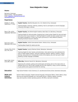 Information
English Teacher, Stanford Education Inc. C.A. Puerto la Cruz, Venezuela
Teaching English: Grammar, listening, speaking. How to use English as a second language.
Following Cambridge’s methods.
Jose Alejandro Jaspe
Home:
Barcelona, Venezuela
Phone number: +58 424 8185942
Email: Alejandro_14light@Hotmail.com
Alezzte@Gmail.com
Experience
October 1st
, 2015/
September 2nd
2016
March 12th, 2015/
September 30th 2015
Sept 23rd, 2014/
December 27th, 2014
January 23rd, 2014/
July 11th, 2014
March 25th, 2013/
June 28th, 2013
Education High-School finished in 2012 (Science), Dr. Jose Bernardo Gomez School. Barcelona Venezuela.
Skills and Spanish (Native language), English (second language), Portuguese (Basic), Italian (Basic), Enjoy
Leisure learning and studying languages (as a self-taught person). Reading, jogging, traveling,
Activities: easy learning skills, window operating systems, MS Office, teamwork orientated.
English Teacher, the British English Academy West Side C.A. Barcelona, Venezuela
Teaching English for kids and adults. Studying how to teach proper English for kids and teach
them the correct way to express it. Teaching English for adults was like a project how to use
the English language for a living, how to get a job and act in many different situations.
Following American Channel’s methods.
English Teacher, Oxford International Center. Puerto la Cruz, Venezuela
Teaching Basic English for adults and kids.
English Teacher, Leoncio Martinez School. Barcelona, Venezuela
Teaching English for kids: Nursery and elementary. Kids need to know and understand the
ways to speak English properly. Using the traditional methods: Spelling, dictation, singing,
dancing, using pictures to memorize the names of the objects, and, the main part to start
speaking a foreign language LISTENING.
Office Boy, Victoria’s Secret S.A. Barcelona, Venezuela
Organizing the schedule, getting some photocopies and taking calls are few tasks which an
assistant has to do. How to talk to people was the main objective, using a correct vocabulary
to get publicity and a good environment for working.
 