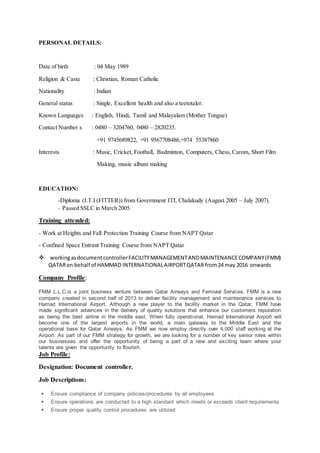 PERSONAL DETAILS:
Date of birth : 04 May 1989
Religion & Caste : Christian, Roman Catholic
Nationality : Indian
General status : Single, Excellent health and also a teetotaler.
Known Languages : English, Hindi, Tamil and Malayalam (Mother Tongue)
Contact Number s : 0480 – 3204760, 0480 – 2820235.
+91 9745689822, +91 9567708486,+974 55387860
Interests : Music, Cricket, Football, Badminton, Computers, Chess, Carom, Short Film
Making, music album making
EDUCATION:
-Diploma (I.T.I (FITTER)) from Government ITI, Chalakudy (August 2005 – July 2007).
- Passed SSLC in March 2005.
Training attended:
- Work at Heights and Fall Protection Training Course from NAPT Qatar
- Confined Space Entrant Training Course from NAPT Qatar
 workingasdocumentcontrollerFACILITYMANAGEMENTANDMAINTENANCECOMPANY(FMM)
QATARon behalf of HAMMAD INTERNATIONALAIRPORTQATAR from24 may 2016 onwards
Company Profile:
FMM L.L.C.is a joint business venture between Qatar Airways and Ferrovial Services. FMM is a new
company created in second half of 2013 to deliver facility management and maintenance services to
Hamad International Airport. Although a new player to the facility market in the Qatar, FMM have
made significant advances in the delivery of quality solutions that enhance our customers reputation
as being the best airline in the middle east. When fully operational, Hamad International Airport will
become one of the largest airports in the world, a main gateway to the Middle East and the
operational base for Qatar Airways. As FMM we now employ directly over 4,000 staff working at the
Airport. As part of our FMM strategy for growth, we are looking for a number of key senior roles within
our businesses and offer the opportunity of being a part of a new and exciting team where your
talents are given the opportunity to flourish.
Job Profile:
Designation: Document controller.
Job Descriptions:
 Ensure compliance of company policies/procedures by all employees
 Ensure operations are conducted to a high standard which meets or exceeds client requirements
 Ensure proper quality control procedures are utilized
 