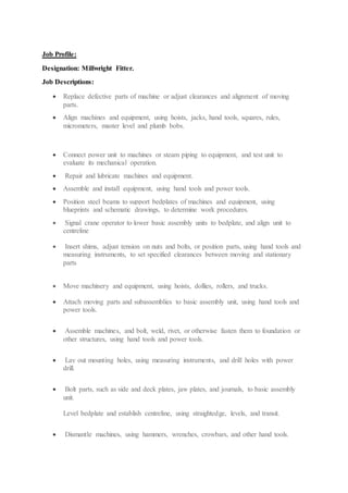 Job Profile:
Designation: Millwright Fitter.
Job Descriptions:
 Replace defective parts of machine or adjust clearances and alignment of moving
parts.
 Align machines and equipment, using hoists, jacks, hand tools, squares, rules,
micrometers, master level and plumb bobs.
 Connect power unit to machines or steam piping to equipment, and test unit to
evaluate its mechanical operation.
 Repair and lubricate machines and equipment.
 Assemble and install equipment, using hand tools and power tools.
 Position steel beams to support bedplates of machines and equipment, using
blueprints and schematic drawings, to determine work procedures.
 Signal crane operator to lower basic assembly units to bedplate, and align unit to
centreline
 Insert shims, adjust tension on nuts and bolts, or position parts, using hand tools and
measuring instruments, to set specified clearances between moving and stationary
parts
 Move machinery and equipment, using hoists, dollies, rollers, and trucks.
 Attach moving parts and subassemblies to basic assembly unit, using hand tools and
power tools.
 Assemble machines, and bolt, weld, rivet, or otherwise fasten them to foundation or
other structures, using hand tools and power tools.
 Lay out mounting holes, using measuring instruments, and drill holes with power
drill.
 Bolt parts, such as side and deck plates, jaw plates, and journals, to basic assembly
unit.
Level bedplate and establish centreline, using straightedge, levels, and transit.
 Dismantle machines, using hammers, wrenches, crowbars, and other hand tools.
 