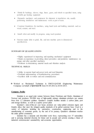  Shrink-fit bushings, sleeves, rings, liners, gears, and wheels to specified items, using
portable gas heating equipment
 Dismantle machinery and equipment for shipment to installation site, usually
performing installation and maintenance work as part of team.
 Construct foundation for machines, using hand tools and building materials such as
wood, cement, and steel.
 Install robot and modify its program, using teach pendant.
 Operate engine lathe to grind, file, and turn machine parts to dimensional
specifications.
SUMMARY OF QUALIFICATIONS
• Highly experienced in inspecting and repairing mechanical equipment
• Hands on experience in providing direct preventive and predictive maintenance on
pumps and other specified machinery
• Proficient in determining material needs and vibration analysis
TECHNICAL SKILLS
• Ability to operate hand and power tools and read blueprints
• Profound understanding of troubleshooting procedures
• Excellent skills in written and oral communication
 Worked as Mechanical Technician in EMCO-QATAR (Engineering Maintenance
Company) on behalf of QATALUM from 01-05-2012 to 28-03-2013.
Company Profile:
Qatalum is an equal joint venture between Qatar Petroleum and Hydro Aluminium of
Norway and produces 585,000 tons of high-quality primary aluminium products per annum
from twin 1.2 kilometre potlines. Qatalum’s complex facilities include a carbon plant, port
and storage facilities, as well as a captive power plant.
Qatalum’s state-of-the-art cast house products are value-added extrusion ingots and
foundry alloys that meet the stringent quality standards of its global customer base. Used in a
variety of industries including the automotive, construction, engineering and in the
manufacturing of consumer goods, by the end of its journey, Qatalum’s aluminium reaches
the entire global community.
Qatalum has a dynamic and diversified work force, representing over 37 nationalities
and is perusing industrial diversity for Qatar and its people and actively creating a future of
industrial environmental sustainability and economic opportunities.
 