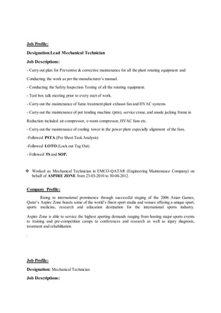 Job Profile:
Designation:Lead Mechanical Technician
Job Descriptions:
- Carry out plan for Preventive & corrective maintenance for all the plant rotating equipment and
Conducting the work as per the manufacturer’s manual.
- Conducting the Safety Inspection Testing of all the rotating equipment.
- Tool box talk meeting prior to every start of work.
- Carry out the maintenance of fume treatment plant exhaust fan and HVAC systems
- Carry out the maintenance of pot tending machine (ptm), service crane,and anode jacking frame in
Reduction included air-compressor, e-room compressor, HVAC fans etc.
- Carry out the maintenance of cooling tower in the power plant especially alignment of the fans.
-Followed PSTA (Pre Sheet Task Analysis)
-Followed LOTO (Lock out Tag Out)
- Followed 5S and SOP.
 Worked as Mechanical Technician in EMCO-QATAR (Engineering Maintenance Company) on
behalf of ASPIRE ZONE from 23-03-2010 to 30-04-2012.
Company Profile:
Rising to international prominence through successful staging of the 2006 Asian Games,
Qatar’s Aspire Zone boasts some of the world’s finest sport stadia and venues offering a unique sport,
sports medicine, research and education destination for the international sports industry.
Aspire Zone is able to service the highest sporting demands ranging from hosting major sports events
to training and pre-competition camps to conferences and research as well as injury diagnosis,
treatment and rehabilitation.
.
Job Profile:
Designation: Mechanical Technician
Job Descriptions:
 