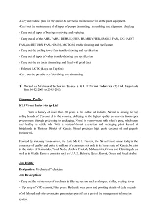 -Carry out routine plan for Preventive & corrective maintenance for all the plant equipment.
-Carry out the maintenance of all types of pumps dismantling, assembling, and alignment checking
- Carry out all types of bearings removing and replacing
- Carry out all of the AHU, FAHU, DEHUIDIFIER, HUMIDYFIER, SMOKE FAN, EX-HAUST
FAN, and RETURN FAN, PUMPS, MOTORS trouble shooting and rectification
- Carry out the cooling tower fans trouble-shooting and rectification
- Carry out all types of valves trouble-shooting and rectification
- Carry out the air ducts dismantling and fixed with good duct
- Followed LOTO (Lock out Tag Out)
-Carry out the portable scaffolds fixing and dismantling
 Worked as Mechanical Technician Trainee in K L F Nirmal Industries (P) Ltd. Irinjalakuda
from 16-12-2009 to 20-03-2010.
Company Profile:
KLF Nirmal Industries (p) Ltd
With a history of more than 60 years in the edible oil industry, Nirmal is among the top
selling brands of Coconut oil in the country. Adhering to the highest quality parameters from copra
procurement through processing to packaging, Nirmal is synonymous with what’s pure, wholesome
and healthy in edible oils. With a state-of-the-art extraction and packaging plant located at
Irinjalakuda in Thrissur District of Kerala, Nirmal produces high grade coconut oil and gingerly
(sesame)oil.
Founded by visionary businessman, the Late Mr K.L. Francis, the Nirmal brand name today is the
assurance of quality and purity to millions of consumers not only in its home state of Kerala, but also
in the states of Karnataka, Tamil Nadu, Andhra Pradesh, Maharashtra, Orissa and Chhattisgarh, as
well as in Middle Eastern countries such as U.A.E., Bahrain, Qatar, Kuwait, Oman and Saudi Arabia.
Job Profile:
Designation: MechanicalTechnician
Job Descriptions:
- Carry out the maintenance of machines in filtering section such as sharplex, chiller, cooling tower
- Up- keep of VFD controls, Filter press, Hydraulic wax press and providing details of daily records
of oil faltered and other production parameters per shift as a part of the management information
system.
 