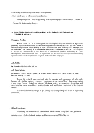 - Purchasing the valve components as per the requirement.
- Carry out all types of valves repairing and replace
During this period, I have an opportunity to be a part of a project conducted by KLF which is
Coconut Oil Sedimentation Project.
 11-01-2008 to 10-01-2009 working as Fitter in Kerala Feeds Ltd, Kalletumkara,
THRISSUR,KERALA
Company Profile:
Kerala Feeds Ltd. Is a leading public sector company under the ministry of Agriculture
producing high quality Palletized Cattle Feed having production capacity of 650MT per day. And it is
one of the largest cattle feed Company in Asia. Operation of the plant is through PLC with high level
of automation. This company is in collaboration with the HEEMHORST-HOLLAND.The Company
is headed by Chairmanship of the Secretary to Government (Animal Husbandry & Dairy
Development), Government of Kerala.The organization has procured and developed material handling
systems in tune with its requirements to lighten the burden of the employees
Job Profile:
Designation:MechanicalTechnician
Job Descriptions:
(1) SAFETY INSPECTION (2) REPAIR SERVICES (3) PREVENTIVE MAINTANANCE (4)
OPERATOR TRAINING
During this period I was associated with the operation and maintenance of pellet mill ,
hammer mill , stitching machines , elevators , conveyors , various types of heavy duty pumps , valves
, gear boxes (worm , helical and planetary),Hydraulic units , air compressors (centrifugal and
screw),machine parts assembling , trouble-shooting and rectification , operation of fire hydrant
system.
Acquired sufficient knowledge in gas cutting, arc welding,drilling and in use of engineering
instruments.
Other Experience:
Assembling and maintenance of control valve, butterfly valve, safety relief valve, pneumatic
actuator, power cylinder, hydraulic cylinder and basic awareness of MS office etc.
 