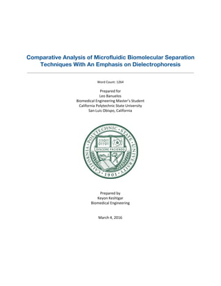  
 
 
 
Comparative Analysis of Microfluidic Biomolecular Separation
Techniques With An Emphasis on Dielectrophoresis
 
 
Word Count: 1264 
Prepared for 
Leo Banuelos 
Biomedical Engineering Master’s Student 
California Polytechnic State University 
San Luis Obispo, California 
 
 
 
 
 
Prepared by 
Keyon Keshtgar 
Biomedical Engineering 
 
 
March 4, 2016 
   
 
 