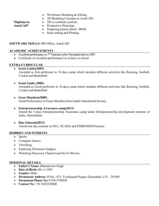 “Diploma in
AutoCAD”
 Wireframe Modeling & Editing.
 3D Modeling Concepts in AutoCAD.
 3D Co-ordinate systems.
 Perspective Drawings.
 Preparing joinery detail / BOM.
 Scale setting and Plotting.
SOFTWARE SKILLS: MS-Office, AutoCAD.
ACADEMIC ACHIEVEMENTS
 Excellent performance in 7th
National cyber Olympiad held on 2007.
 Certificate of excellent performance in science at school.
EXTRA-CURRICULAR
 Scout Guide(2005)
Awarded as first performer in 10 days camp which includes different activities like Running, football,
Cricket and Basketball.
 Scout Guide (2006)
Awarded as Good performer in 10 days camp which includes different activities like Running, football,
Cricket and Basketball.
 Gyan Manthan(2009)
Good Performance in Gyan Manthan from Laksh Educational Society.
 Entrepreneurship Awareness camp(2013)
Attend the 3 days Entrepreneurship Awareness camp under Entrepreneurship development institute of
India, Ahmedabad.
 Diac Educom(2013)
Attend one day seminar on PLC, SCADA and EMBEDDED System.
HOBBIES AND INTRESTS
 Sports.
 Computer Games.
 Travelling.
 Exploring Electronic Gadgets.
 Watching Discovery Channel and Sci-Fi Movies.
PERSONAL DETAILS
 Father's Name: Dharamveer Singh
 Date of Birth: 08-11-1993
 Gender: Male
 Permanent Address: H.No.- 473, Vivekanand Nagar, Ghaziabad, U.P. - 201001
 Permanent Phone No: 0120-2780030
 Contact No: +91 8285220600
 