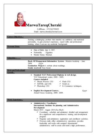 MarwaTareqCheraki
CellPhone: +971562799055
Email: marwa.cheraki@hotmail.com
Career Objectives :
Seeking a challenging position that matches my ambitious and motivated
personality, to gain practical experience, expert skills and professional
training, where I can use my academic background.
Personal Data:
 Date of Birth: July 2, 1987.
 Nationality : Egyptian.
 Marital Status: Married.
Education :
Bach. Of Management Information System – Modern Academy – June
2008 Egypt
Graduation Project:A website about weddings.
Grade received: Very Good.
Relevant Professional
Growth :
 Standard YAT Professional Diploma in web design.
YAT Educational center, 2008 – 2009.
Courses included:
 Dream Weaver CS3  Flash CS3
 XHTML and CSS  Swish ax
 Photoshop CS3  E- Commerce techniques.
 English Development Courses. Egypt
Armed Forces Academy, 2008– 2009.
Work Experience :
 Administrative Coordinator
International Institute for planning and Administrative
Development
March 2015 – August 2015Abu Dhabi
 Coordinate , schedule and administer detailed and arrangement
for a significant and comprehensive training and development
program
 Organize and administers registration and enrollment activities.
 Oversees daily office administrative operations; provides
leadership and works with assigned departmental
administrative staff to create and retain a high performance.
 