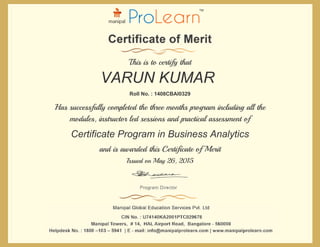 and is awarded this Certificate of Merit
Issued on May 26, 2015
Has successfully completed the three months program including all the
modules, instructor led sessions and practical assessment of
Roll No. : 1408CBAI0329
This is to certify that
VARUN KUMAR
Certificate Program in Business Analytics
 