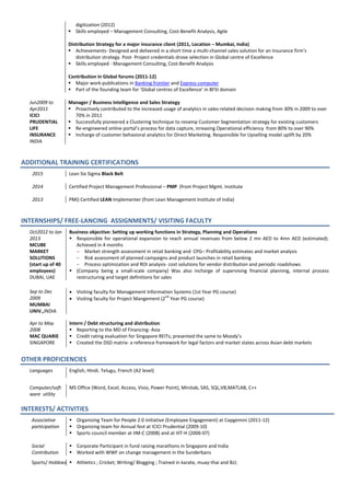 digitization (2012)
 Skills employed – Management Consulting, Cost-Benefit Analysis, Agile
Distribution Strategy for a major insurance client (2011, Location – Mumbai, India)
 Achievements- Designed and delivered in a short time a multi-channel sales solution for an Insurance firm’s
distribution strategy. Post- Project credentials drove selection in Global centre of Excellence
 Skills employed - Management Consulting, Cost-Benefit Analysis
Contribution in Global forums (2011-12)
 Major work-publications in Banking frontier and Express computer
 Part of the founding team for ‘Global centres of Excellence’ in BFSI domain
Jun2009 to
Apr2011
ICICI
PRUDENTIAL
LIFE
INSURANCE
INDIA
Manager / Business Intelligence and Sales Strategy
 Proactively contributed to the increased usage of analytics in sales-related decision making from 30% in 2009 to over
70% in 2011
 Successfully pioneered a Clustering technique to revamp Customer Segmentation strategy for existing customers
 Re-engineered online portal’s process for data capture, inreasing Operational efficiency from 80% to over 90%
 Incharge of customer behavioral analytics for Direct Marketing. Responsible for Upselling model uplift by 20%
ADDITIONAL TRAINING CERTIFICATIONS
2015
2014
2013
Lean Six Sigma Black Belt
Certified Project Management Professional – PMP (from Project Mgmt. Institute
PMI) Certified LEAN Implementer (from Lean Management Institute of India)
INTERNSHIPS/ FREE-LANCING ASSIGNMENTS/ VISITING FACULTY
Oct2012 to Jan
2013
MCUBE
MARKET
SOLUTIONS
(start up of 40
employees)
DUBAI, UAE
Business objective: Setting up working functions in Strategy, Planning and Operations
 Responsible for operational expansion to reach annual revenues from below 2 mn AED to 4mn AED (estimated).
Achieved in 4 months
– Market strength assessment in retail banking and CPG– Profitability estimates and market analysis
– Risk assessment of planned campaigns and product launches in retail banking
– Process optimization and ROI analysis- cost solutions for vendor distribution and periodic roadshows
 (Company being a small-scale company) Was also incharge of supervising financial planning, internal process
restructuring and target definitions for sales
Sep to Dec
2009
MUMBAI
UNIV.,INDIA
• Visiting faculty for Management Information Systems (1st Year PG course)
• Visiting faculty for Project Mangement (2
nd
Year PG course)
Apr to May
2008
MAC QUARIE
SINGAPORE
Intern / Debt structuring and distribution
 Reporting to the MD of Financing- Asia
 Credit rating evaluation for Singapore REITs; presented the same to Moody’s
 Created the DSD matrix- a reference framework for legal factors and market states across Asian debt markets
OTHER PROFICIENCIES
Languages English, Hindi, Telugu, French (A2 level)
Computer/soft
ware utility
MS Office (Word, Excel, Access, Visio, Power Point), Minitab, SAS, SQL,VB,MATLAB, C++
INTERESTS/ ACTIVITIES
Associative
participation
 Organizing Team for People 2.0 initiative (Employee Engagement) at Capgemini (2011-12)
 Organizing team for Annual fest at ICICI Prudential (2009-10)
 Sports council member at IIM-C (2008) and at IIIT-H (2006-07)
Social
Contribution
 Corporate Participant in fund raising marathons in Singapore and India
 Worked with WWF on change management in the Sunderbans
Sports/ Hobbies  Athletics ; Cricket; Writing/ Blogging ; Trained in karate, muay-thai and BJJ;
 